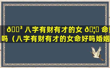 🐳 八字有财有才的女 🦆 命好吗（八字有财有才的女命好吗婚姻如何）